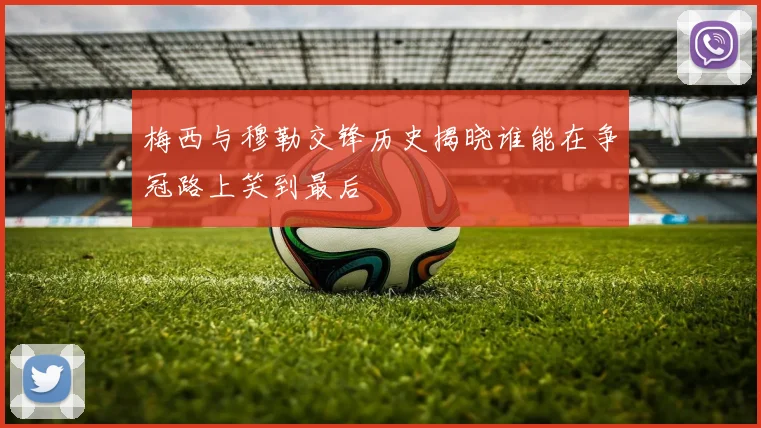 梅西与穆勒交锋历史揭晓谁能在争冠路上笑到最后
