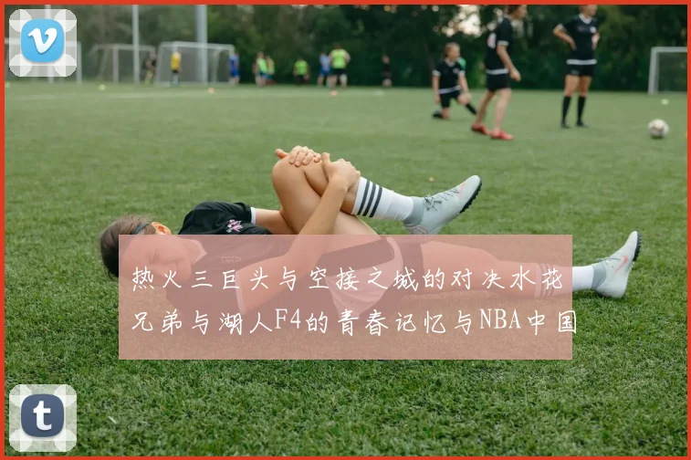 热火三巨头与空接之城的对决水花兄弟与湖人F4的青春记忆与NBA中国赛的交汇