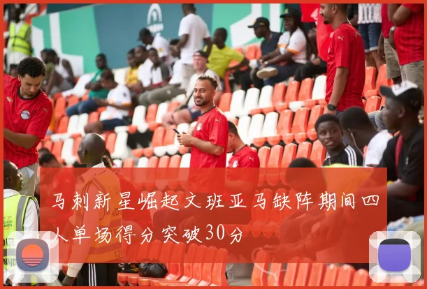 马刺新星崛起文班亚马缺阵期间四人单场得分突破30分
