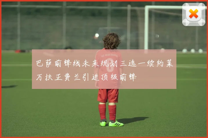 巴萨前锋线未来规划三选一续约莱万扶正费兰引进顶级前锋