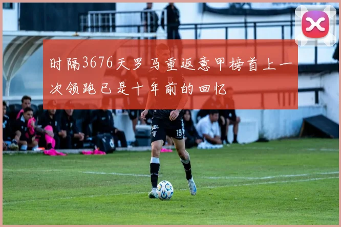 时隔3676天罗马重返意甲榜首上一次领跑已是十年前的回忆