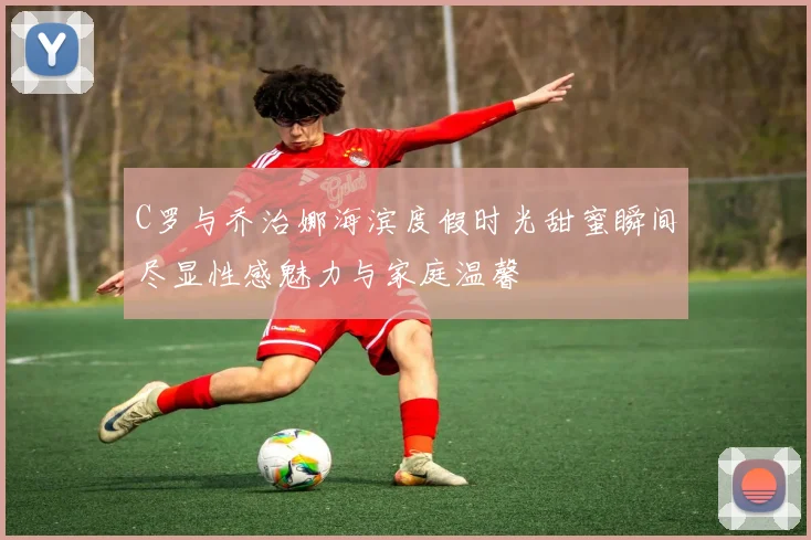 C罗与乔治娜海滨度假时光甜蜜瞬间尽显性感魅力与家庭温馨