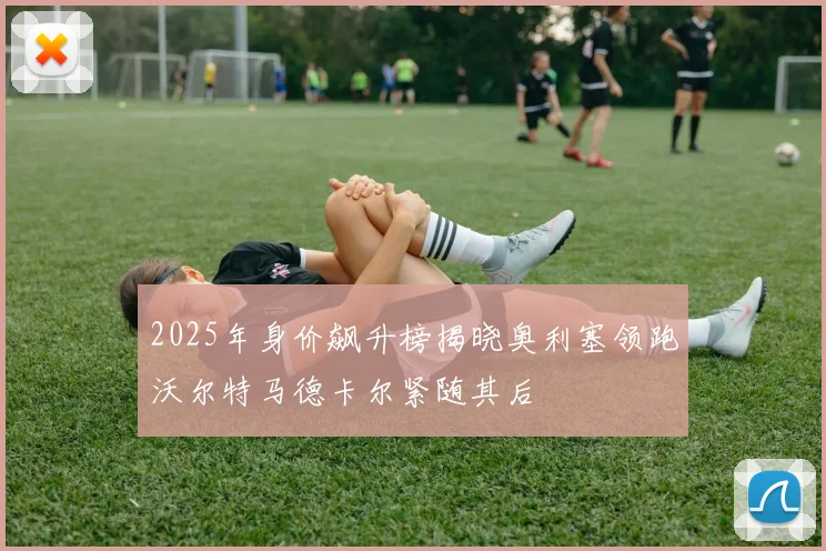 2025年身价飙升榜揭晓奥利塞领跑沃尔特马德卡尔紧随其后