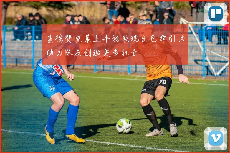 基德赞克莱上半场表现出色牵引力助力队友创造更多机会