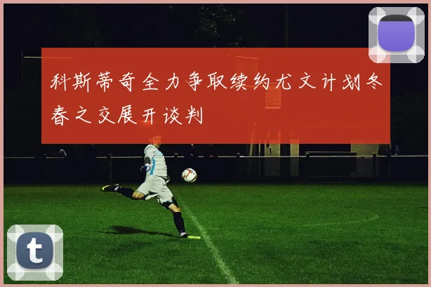 科斯蒂奇全力争取续约尤文计划冬春之交展开谈判