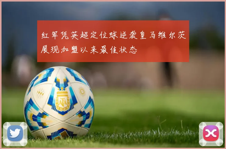 红军凭英超定位球逆袭皇马维尔茨展现加盟以来最佳状态