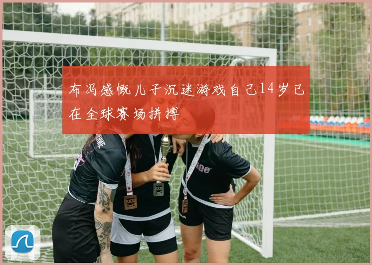 布冯感慨儿子沉迷游戏自己14岁已在全球赛场拼搏