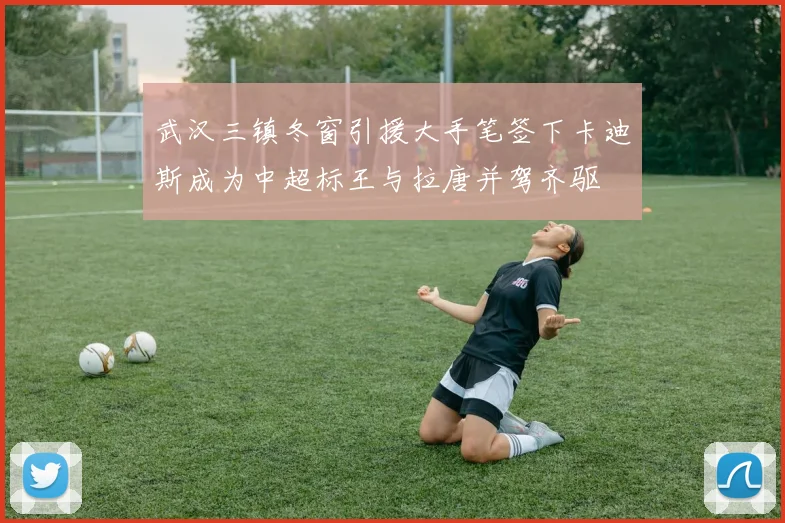 武汉三镇冬窗引援大手笔签下卡迪斯成为中超标王与拉唐并驾齐驱