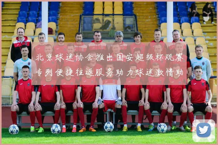 北京球迷协会推出国安超级杯观赛专列便捷往返服务助力球迷激情助阵