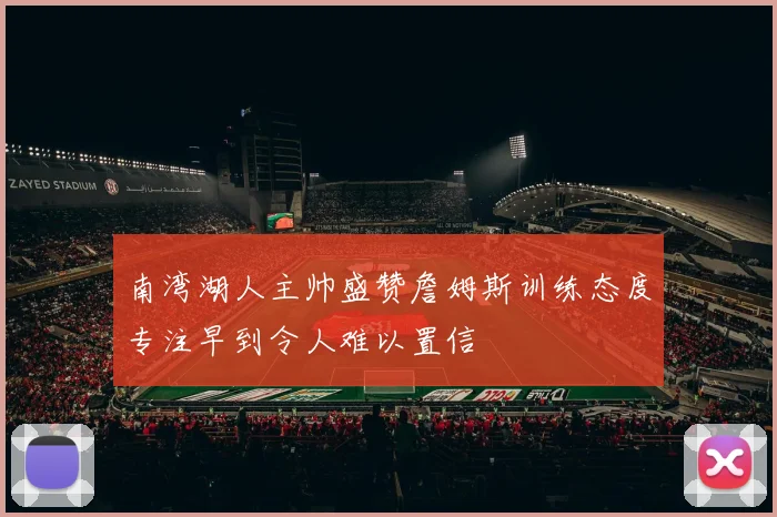 南湾湖人主帅盛赞詹姆斯训练态度专注早到令人难以置信