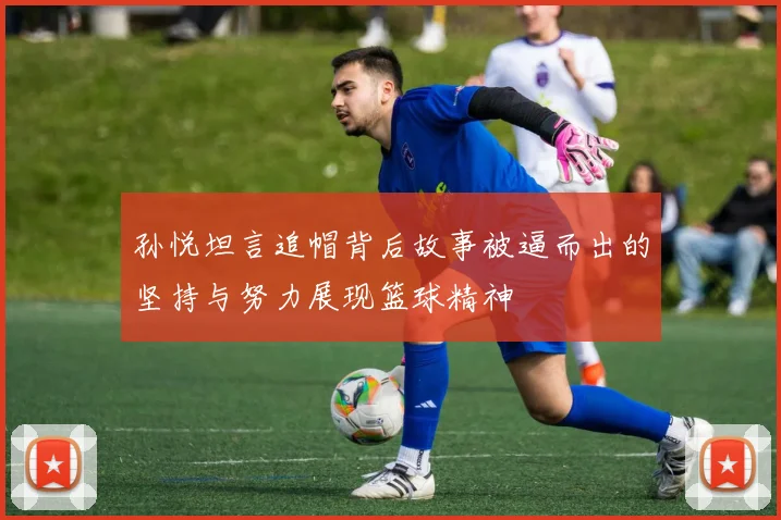 孙悦坦言追帽背后故事被逼而出的坚持与努力展现篮球精神