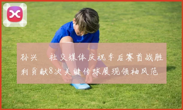 孙兴慜社交媒体庆祝季后赛首战胜利贡献8次关键传球展现领袖风范