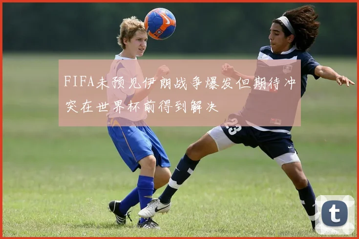 FIFA未预见伊朗战争爆发但期待冲突在世界杯前得到解决