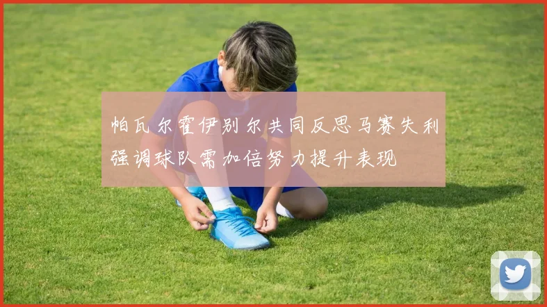 帕瓦尔霍伊别尔共同反思马赛失利强调球队需加倍努力提升表现