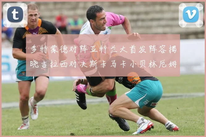 多特蒙德对阵亚特兰大首发阵容揭晓吉拉西对决斯卡马卡小贝林厄姆出战