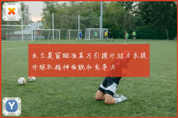 米兰夏窗瞄准莱万引援计划力求提升球队精神面貌和竞争力