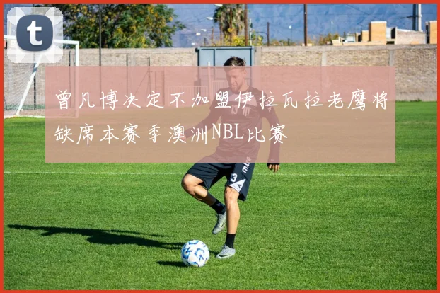 曾凡博决定不加盟伊拉瓦拉老鹰将缺席本赛季澳洲NBL比赛