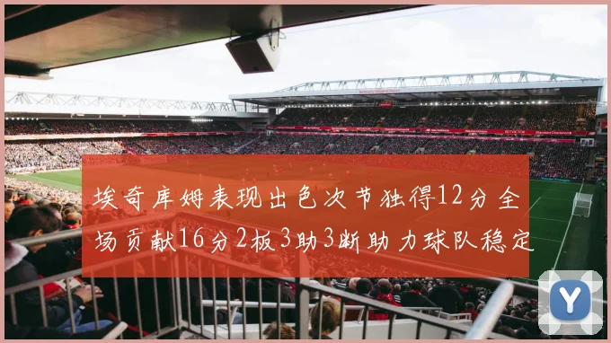 埃奇库姆表现出色次节独得12分全场贡献16分2板3助3断助力球队稳定发挥