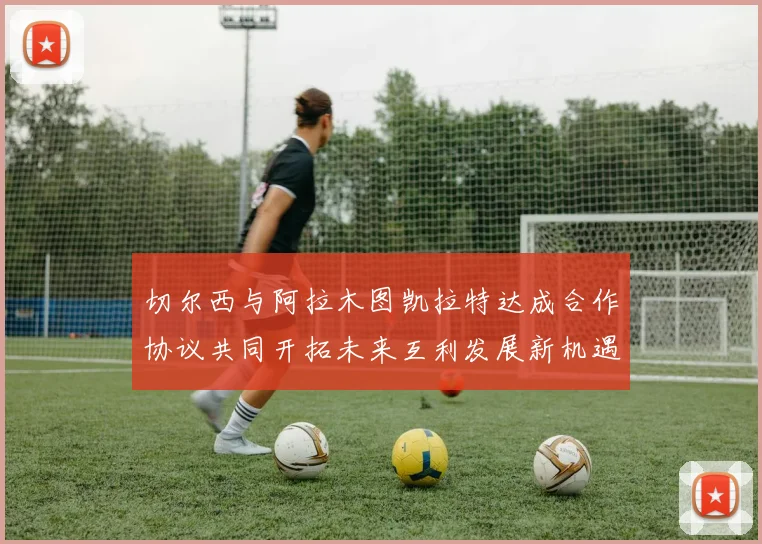 切尔西与阿拉木图凯拉特达成合作协议共同开拓未来互利发展新机遇