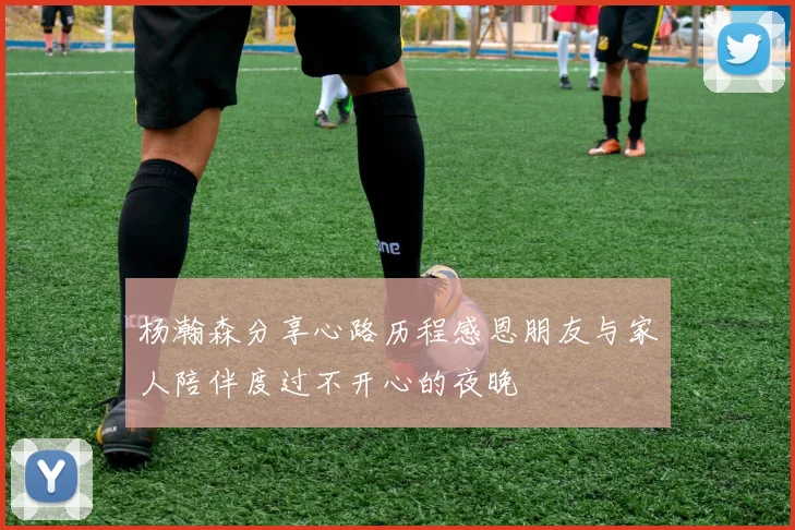 杨瀚森分享心路历程感恩朋友与家人陪伴度过不开心的夜晚