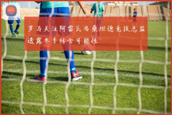 罗马关注阿雷瓦洛桑坦德竞技总监透露冬季转会可能性