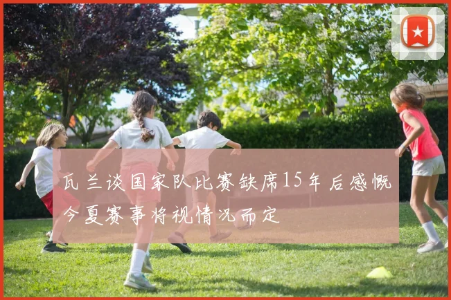 瓦兰谈国家队比赛缺席15年后感慨今夏赛事将视情况而定