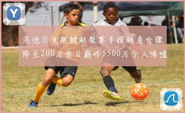范德贝克跟腱断裂赛季报销身价骤降至200万昔日巅峰5500万令人唏嘘