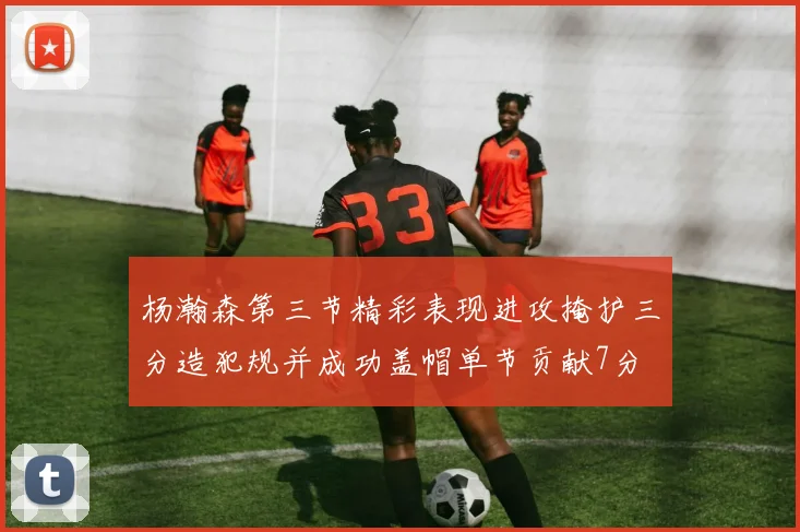 杨瀚森第三节精彩表现进攻掩护三分造犯规并成功盖帽单节贡献7分