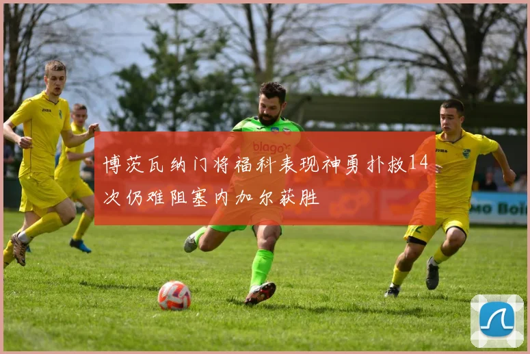 博茨瓦纳门将福科表现神勇扑救14次仍难阻塞内加尔获胜