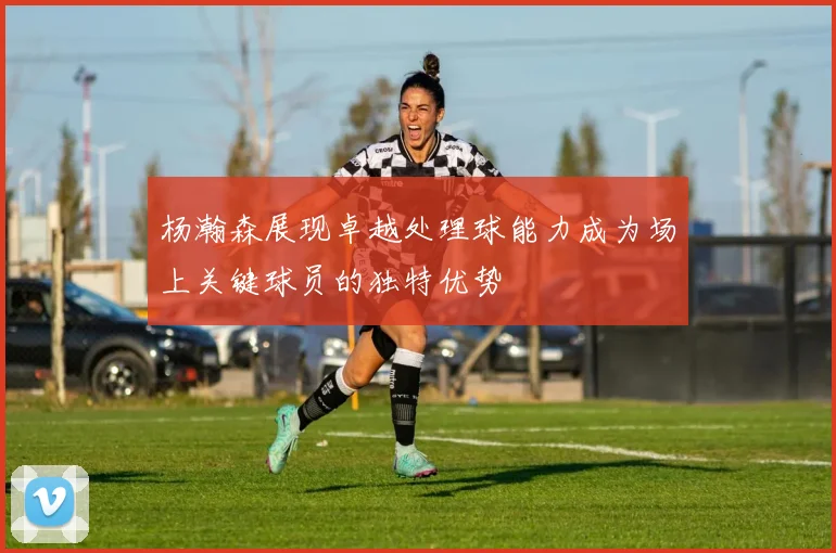 杨瀚森展现卓越处理球能力成为场上关键球员的独特优势