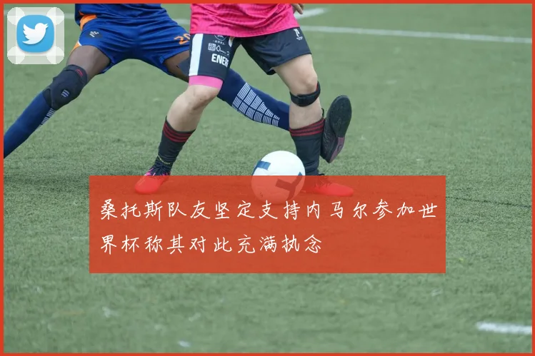 桑托斯队友坚定支持内马尔参加世界杯称其对此充满执念