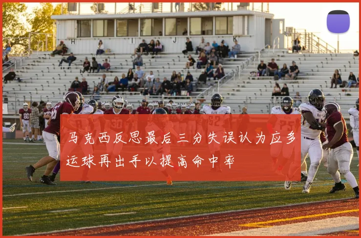 马克西反思最后三分失误认为应多运球再出手以提高命中率