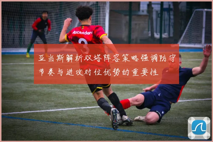 亚当斯解析双塔阵容策略强调防守节奏与进攻对位优势的重要性