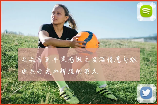 吕品告别平果感慨主场温情愿与球迷共赴更加辉煌的明天