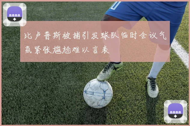 比卢普斯被捕引发球队临时会议气氛紧张尴尬难以言表