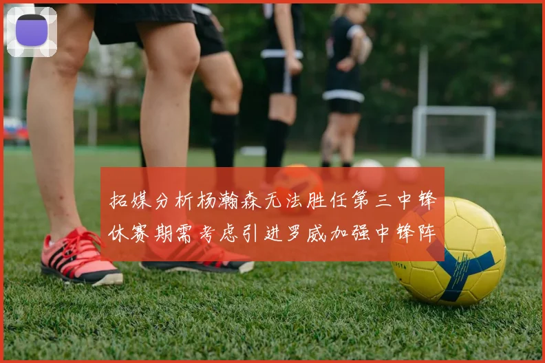 拓媒分析杨瀚森无法胜任第三中锋休赛期需考虑引进罗威加强中锋阵容