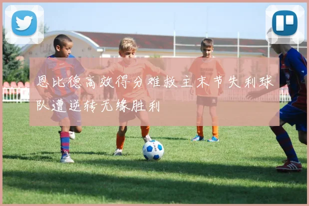 恩比德高效得分难救主末节失利球队遭逆转无缘胜利